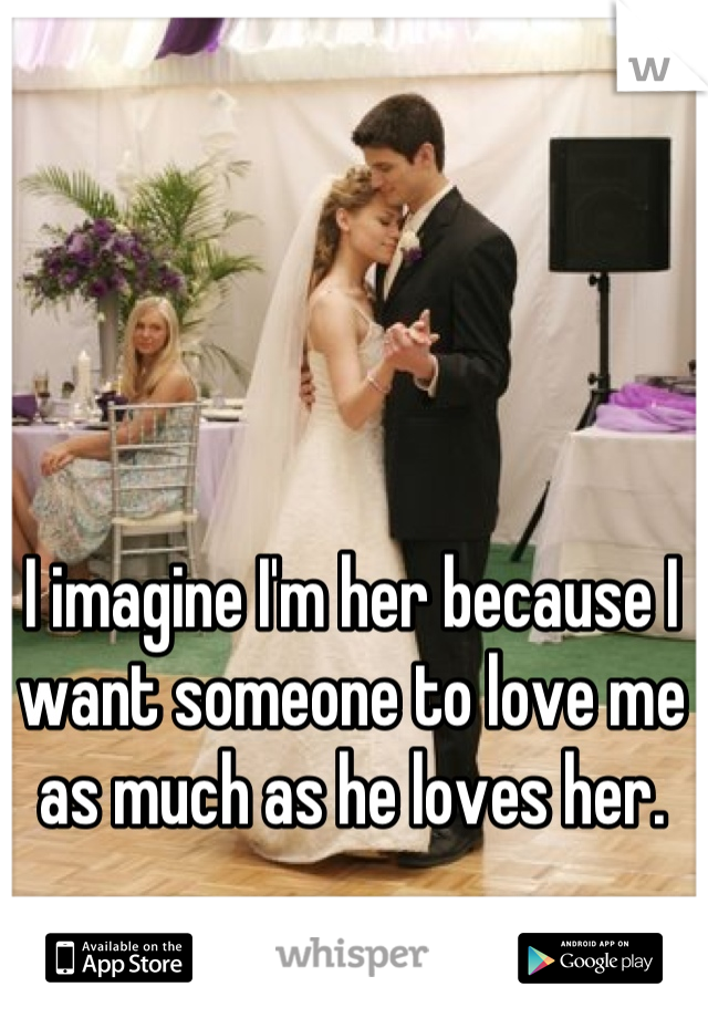 I imagine I'm her because I want someone to love me as much as he loves her.