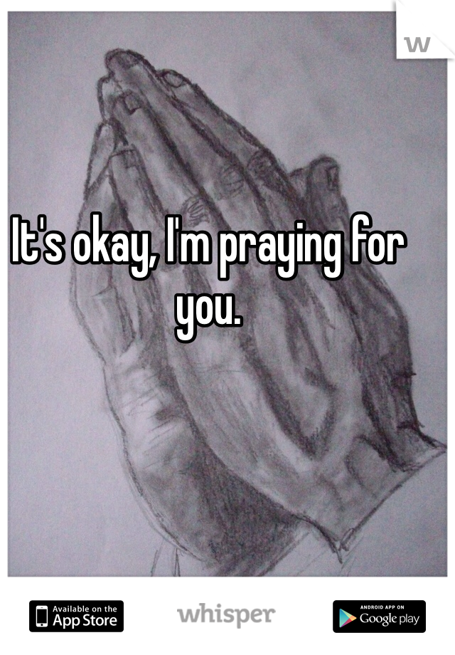 It's okay, I'm praying for you. 