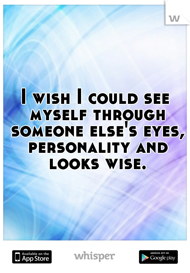 I wish I could see myself through someone else's eyes, personality and looks wise.
