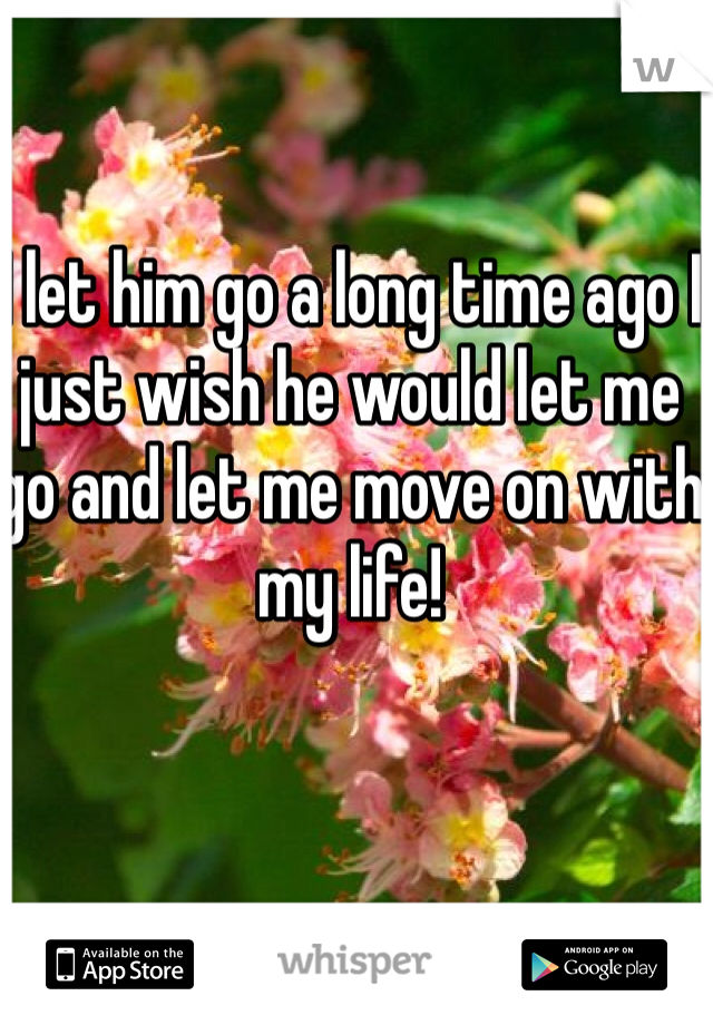 I let him go a long time ago I just wish he would let me go and let me move on with my life! 