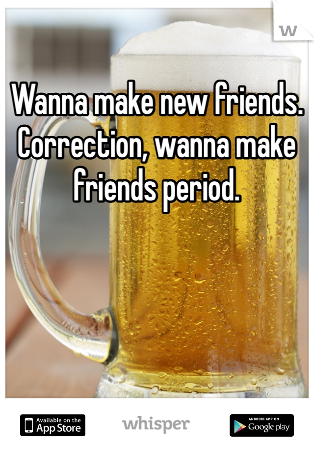 Wanna make new friends. Correction, wanna make friends period. 