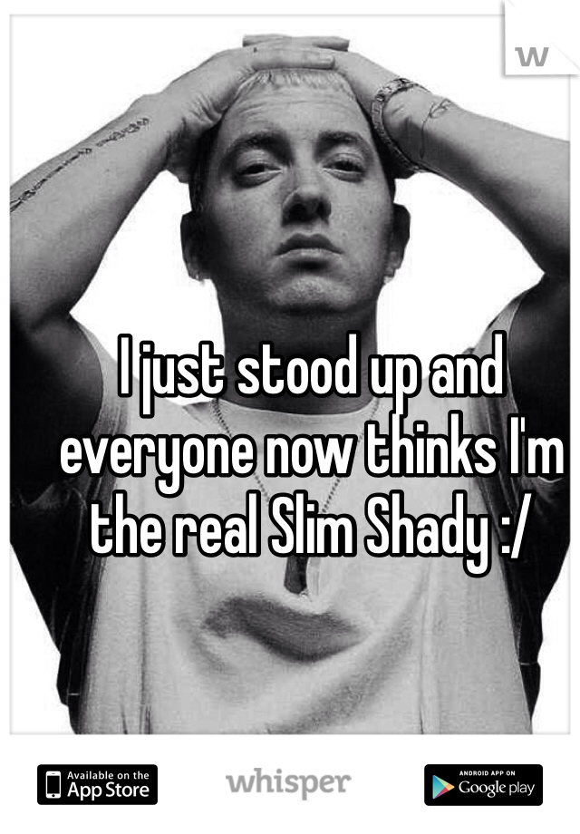 I just stood up and everyone now thinks I'm the real Slim Shady :/