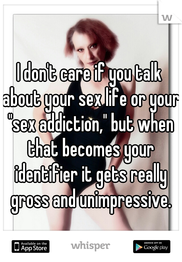 I don't care if you talk about your sex life or your "sex addiction," but when that becomes your identifier it gets really gross and unimpressive.