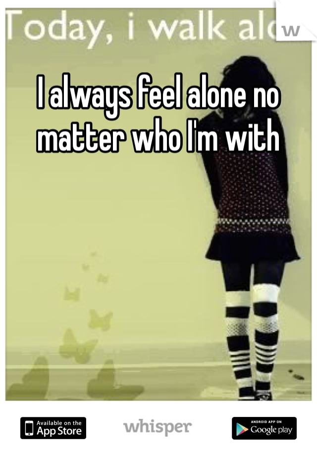 I always feel alone no matter who I'm with 