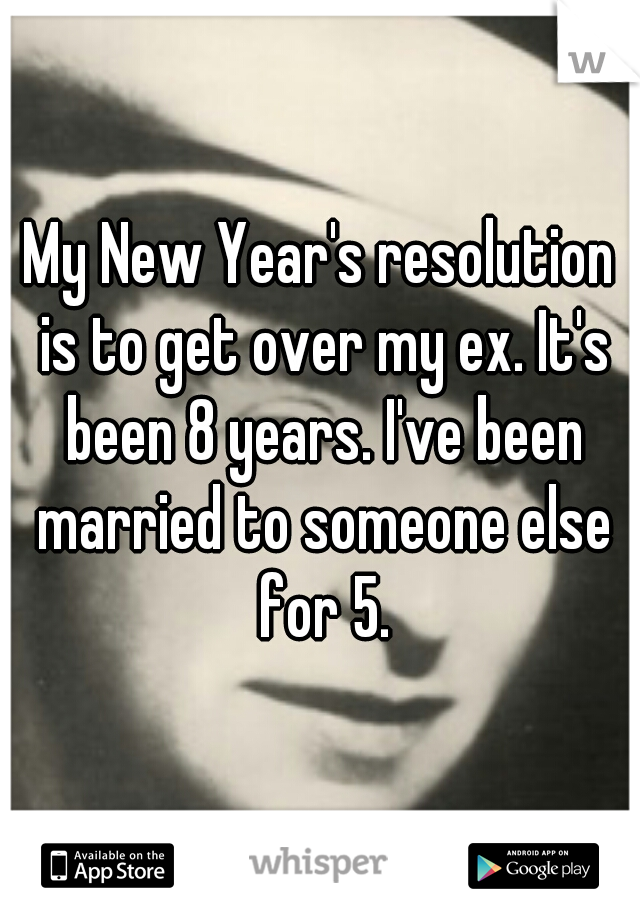 My New Year's resolution is to get over my ex. It's been 8 years. I've been married to someone else for 5.