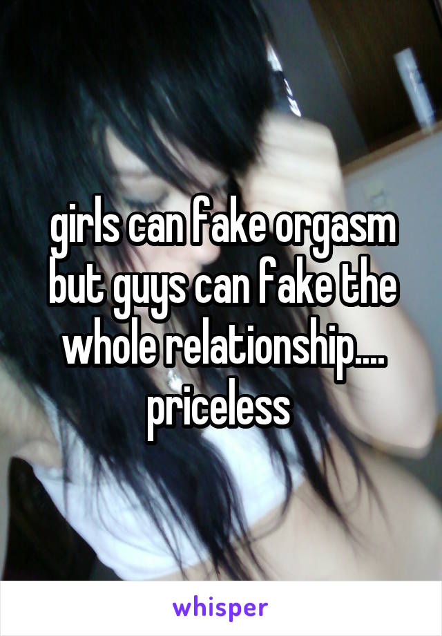 girls can fake orgasm but guys can fake the whole relationship.... priceless 