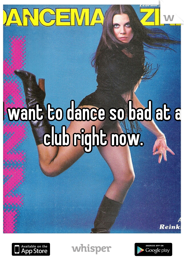 I want to dance so bad at a club right now.