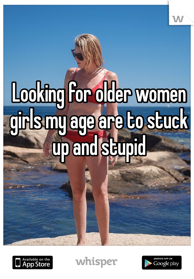 Looking for older women girls my age are to stuck up and stupid 