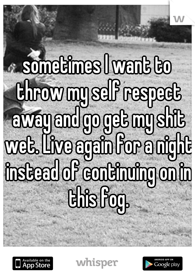 sometimes I want to throw my self respect away and go get my shit wet. Live again for a night instead of continuing on in this fog.