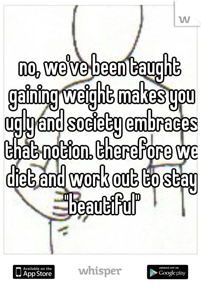 no, we've been taught gaining weight makes you ugly and society embraces that notion. therefore we diet and work out to stay "beautiful"