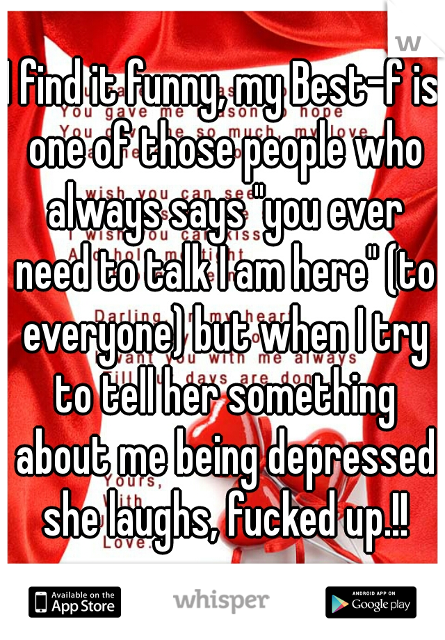 I find it funny, my Best-f is one of those people who always says "you ever need to talk I am here" (to everyone) but when I try to tell her something about me being depressed she laughs, fucked up.!!