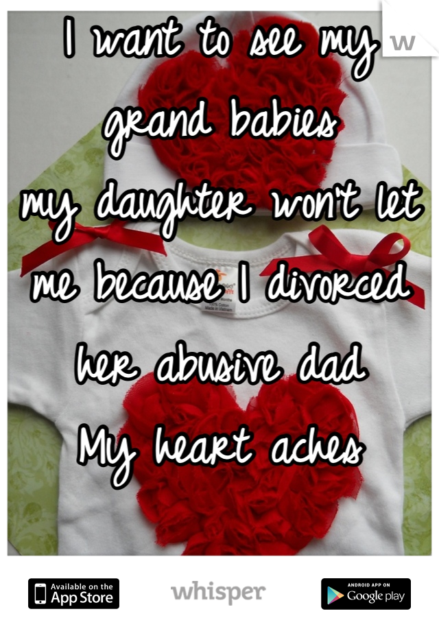 I want to see my grand babies 
my daughter won't let me because I divorced her abusive dad  
My heart aches
