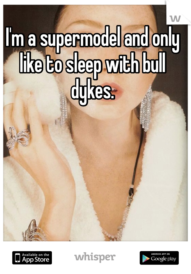 I'm a supermodel and only like to sleep with bull dykes. 