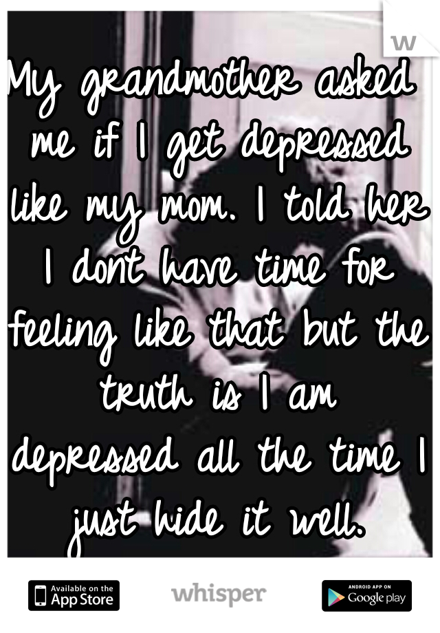 My grandmother asked me if I get depressed like my mom. I told her I dont have time for feeling like that but the truth is I am depressed all the time I just hide it well.