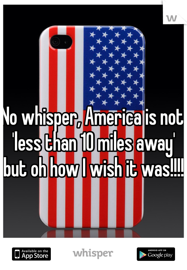 No whisper, America is not 'less than 10 miles away' but oh how I wish it was!!!!