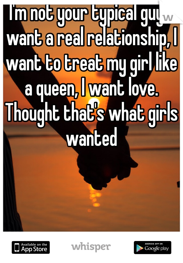 I'm not your typical guy. I want a real relationship, I want to treat my girl like a queen, I want love. Thought that's what girls wanted