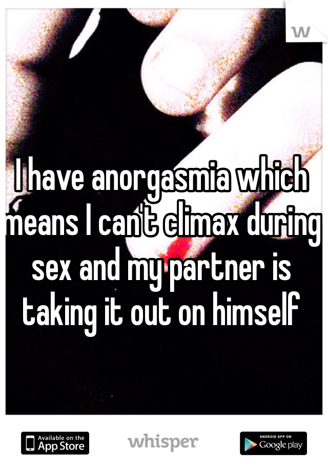 I have anorgasmia which means I can't climax during sex and my partner is taking it out on himself