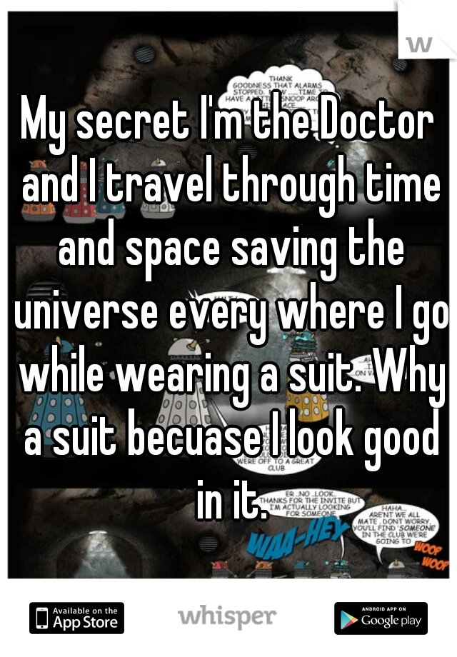 My secret I'm the Doctor and I travel through time and space saving the universe every where I go while wearing a suit. Why a suit becuase I look good in it.