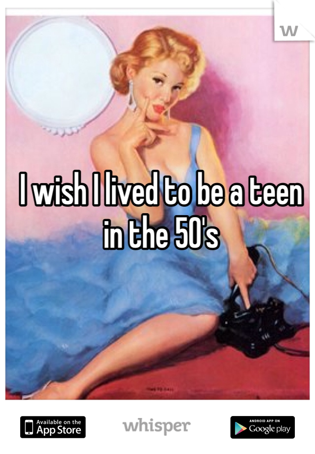 I wish I lived to be a teen in the 50's