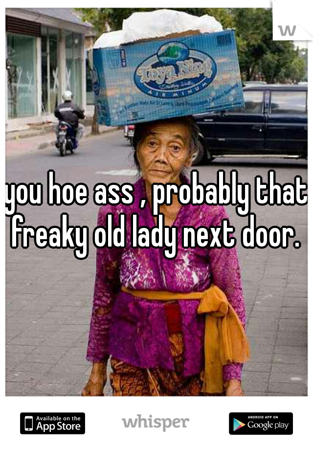 you hoe ass , probably that freaky old lady next door. 