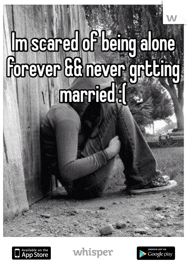 Im scared of being alone forever && never grtting married :(