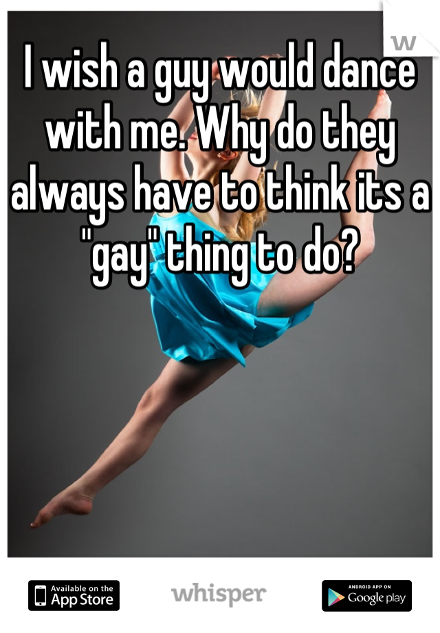 I wish a guy would dance with me. Why do they always have to think its a "gay" thing to do?