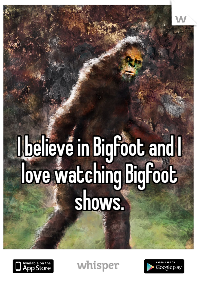 I believe in Bigfoot and I love watching Bigfoot shows.