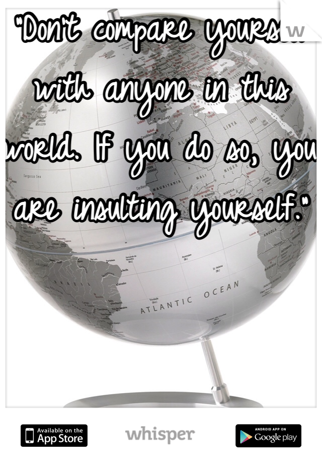“Don’t compare yourself with anyone in this world. If you do so, you are insulting yourself.”