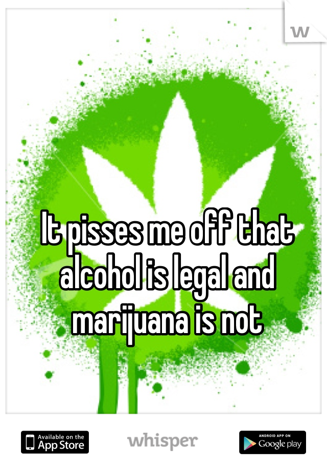 It pisses me off that alcohol is legal and marijuana is not 