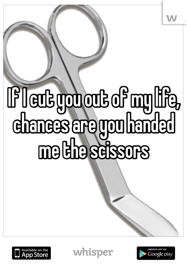 If I cut you out of my life, chances are you handed me the scissors 