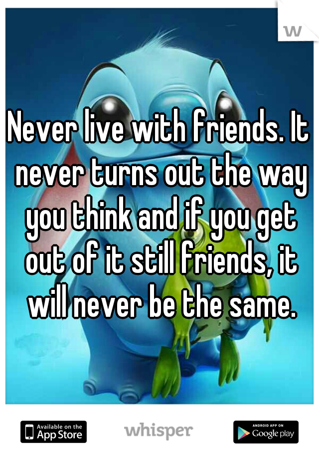 Never live with friends. It never turns out the way you think and if you get out of it still friends, it will never be the same.