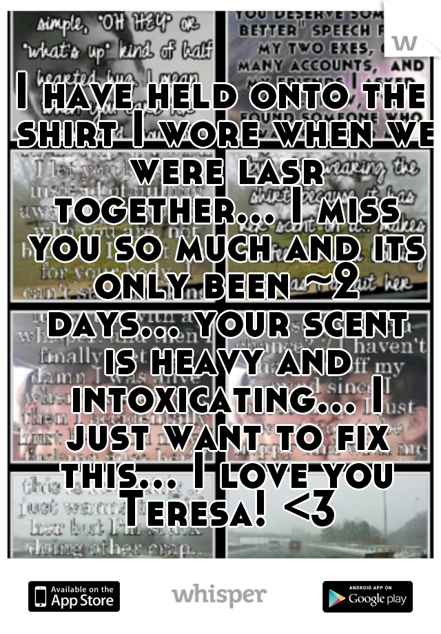 I have held onto the shirt I wore when we were lasr together... I miss you so much and its only been ~2 days... your scent is heavy and intoxicating... I just want to fix this... I love you Teresa! <3