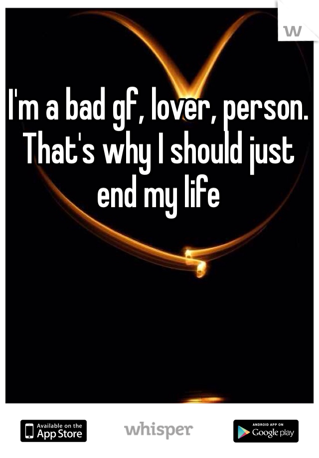 I'm a bad gf, lover, person. That's why I should just end my life 