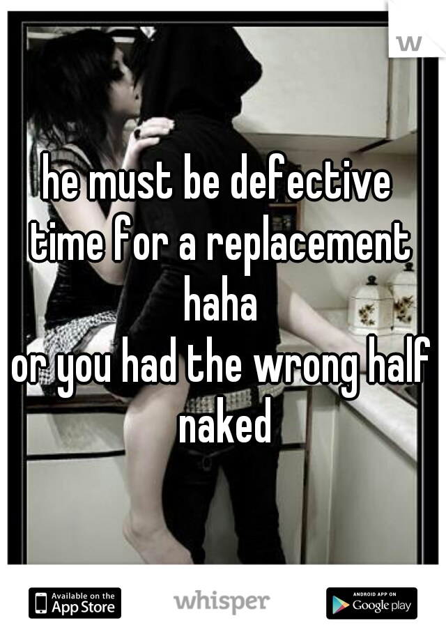 he must be defective 
time for a replacement haha 
or you had the wrong half naked