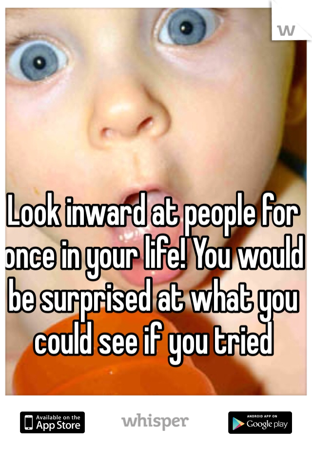 Look inward at people for once in your life! You would be surprised at what you could see if you tried