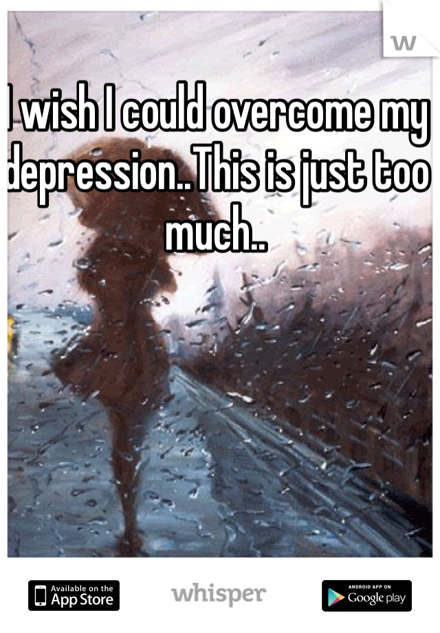 I wish I could overcome my depression..This is just too much..