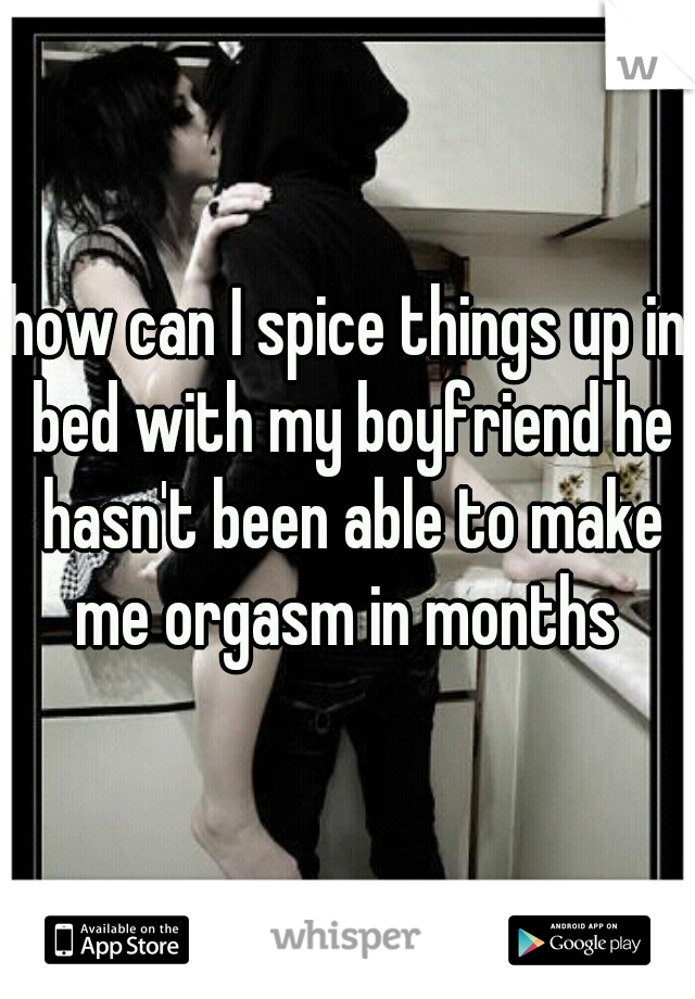how can I spice things up in bed with my boyfriend he hasn't been able to make me orgasm in months 