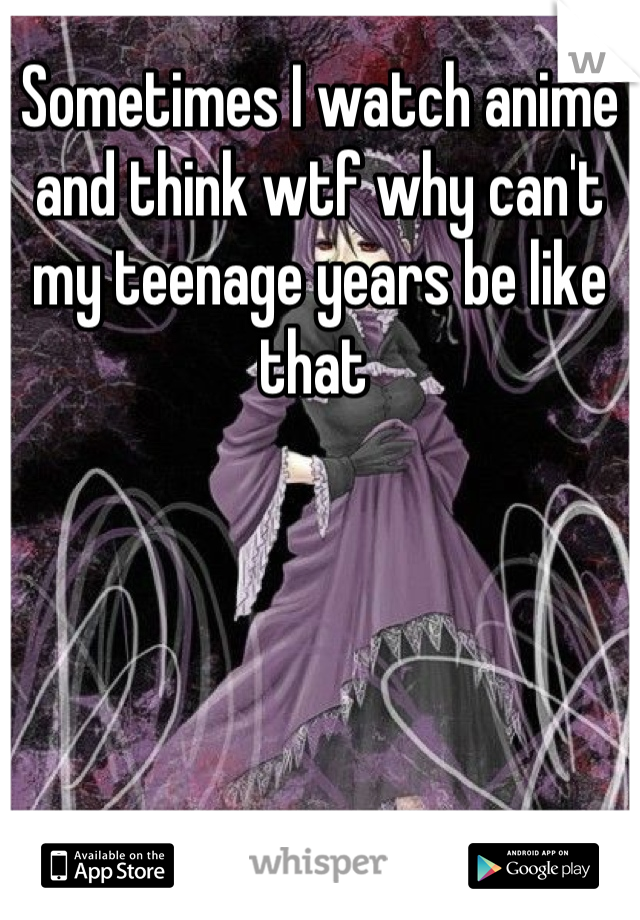 Sometimes I watch anime and think wtf why can't my teenage years be like that 