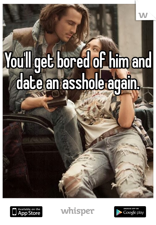 You'll get bored of him and date an asshole again.
