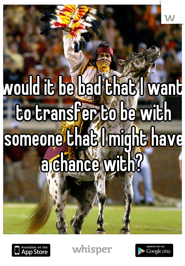 would it be bad that I want to transfer to be with someone that I might have a chance with? 