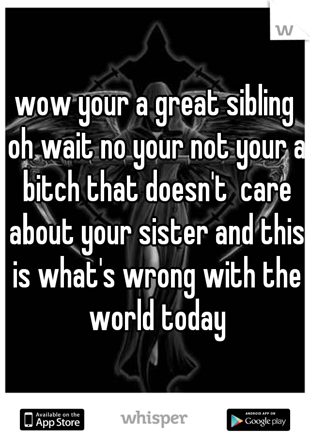wow your a great sibling oh wait no your not your a bitch that doesn't  care about your sister and this is what's wrong with the world today