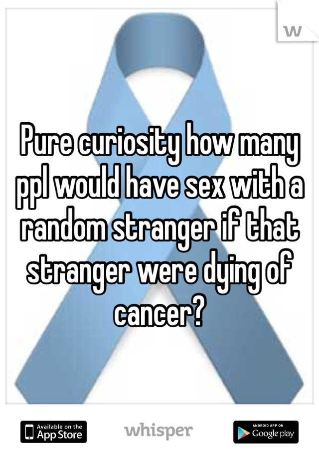 Pure curiosity how many ppl would have sex with a random stranger if that stranger were dying of cancer?