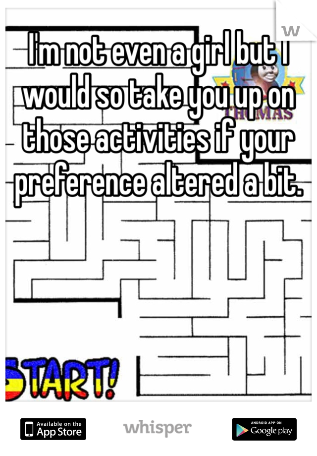 I'm not even a girl but I would so take you up on those activities if your preference altered a bit. 