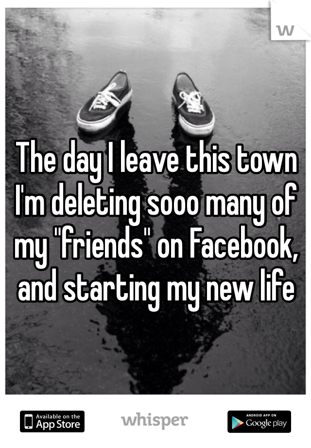 The day I leave this town I'm deleting sooo many of my "friends" on Facebook, and starting my new life 