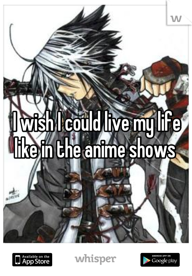 I wish I could live my life like in the anime shows 