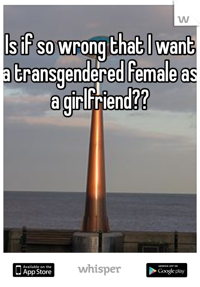 Is if so wrong that I want a transgendered female as a girlfriend??