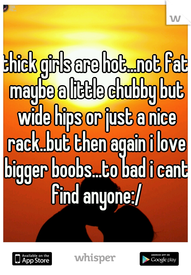 thick girls are hot...not fat maybe a little chubby but wide hips or just a nice rack..but then again i love bigger boobs...to bad i cant find anyone:/