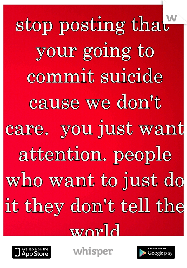 stop posting that your going to commit suicide cause we don't care.  you just want attention. people who want to just do it they don't tell the world