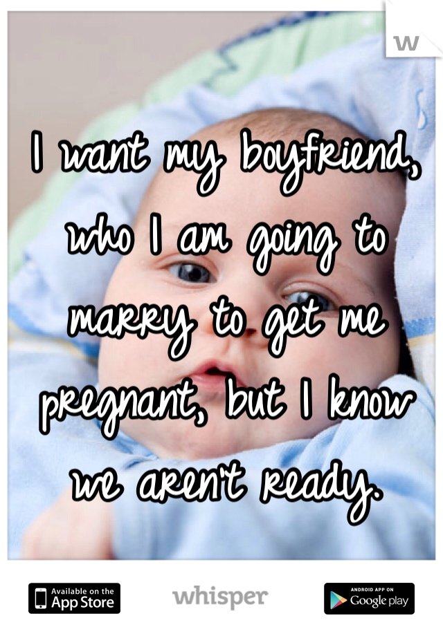 I want my boyfriend, who I am going to marry to get me pregnant, but I know we aren't ready.