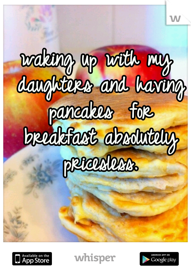 waking up with my daughters and having pancakes  for breakfast absolutely pricesless.
